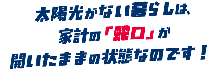 太陽光がない暮らしは、家計の「蛇口」が開いたままの状態なのです！