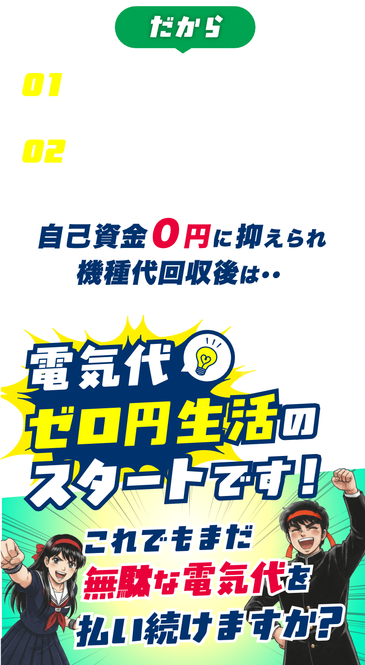だから、01 補助金活用でお得に購入、02提携ローンを活用。自己資金０円に抑えられ機種代回収後は・・電気代ゼロ円生活のスタートです！これでもまだ無駄な電気代を払い続けますか？